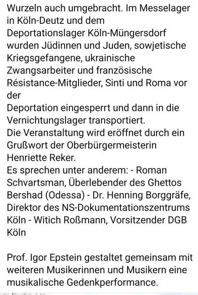 Wurzeln auch umgebracht. Im Messelager in K6In-Deutz und dem

Deportationslager KoIn-Miingersdorf wurden Jidinnen und Juden, sowjetische Kriegsgefangene, ukrainische Zwangsarbeiter und franzésische Résistance-Mitglieder, Sinti und Roma vor der

Deportation eingesperrt und dann in die Vernichtungslager transportiert.

Die Veranstaltung wird eroffnet durch ein GruBwort der Oberbiirgermeisterin Henriette Reker.

Es sprechen unter anderem: - Roman Schvartsman, Uberlebender des Ghettos Bershad (Odessa) - Dr. Henning Borggréfe, Direktor des NS-Dokumentationszentrums Koln - Witich RoBmann, Vorsitzender DGB Kaoln

Prof. Igor Epstein gestaltet gemeinsam mit weiteren Musikerinnen und Musikern eine musikalische Gedenkperformance.