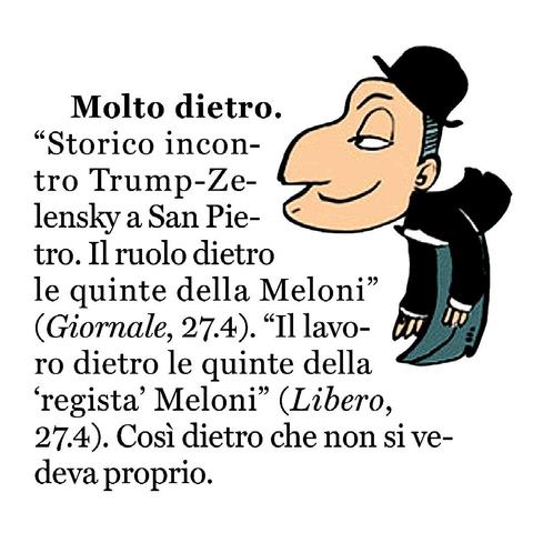"Storico incontro Trump-Zelensky a San Pietro. Il ruolo dietro le quinte della Meloni” (Giornale, 27.4).
"Il lavoro dietro le quinte della 'regista' Meloni" (Libero, 27.4).

Così dietro che non si vedeva proprio.