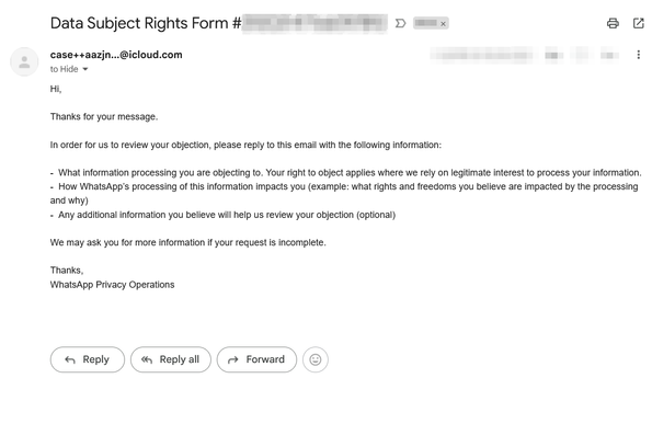 In English:

Screenshot from an email from Whatsapp (via an iCloud relay email address!), which one receives after filling in a contact form to object against their AI training model for Meta.

The message reads:

Hi,

Thanks for your message.

In order for us to review your objection, please reply to this email with the following information:

-  What information processing you are objecting to. Your right to object applies where we rely on legitimate interest to process your information. 
-  How WhatsApp’s processing of this information impacts you (example: what rights and freedoms you believe are impacted by the processing and why)
-  Any additional information you believe will help us review your objection (optional)

We may ask you for more information if your request is incomplete.

Thanks,
WhatsApp Privacy Operations