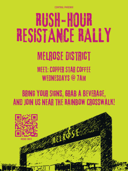CENTRAL PHOENIX
RUSH-HOUR
RESISTANCE RALLY
MELROSE DISTRICT
MEET: COPPER STAR COFFEE
WEDNESDAYS @ 7AM
BRING YOUR SIGNS, GRAB A BEVERAGE,
AND JOIN US NEAR THE RAINBOW CROSSWALK!