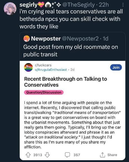 3-level nested sub-sub-posts: 

@sgirly comments: "'I'm crying real tears, conservatives are all bethesda npcs, you can skill check with words they like", which is a comment on 

@Newposter's comment: "Good post from my old roommate on public transit", citing a reddit post on "fuckcars"

"Recent Breakthrough on Talking to conservatives. 

I spend a lot of times arguing with people on the internet. Recently. I discovered that calling public tansit/walking "traditional means of transportation"is a great way to get the conservatives on board with the urbanist movement.

Something about that just really gets them going, Typically, I bring up the car lobby conspiracy afterward and phrase it as "attack on traditional society" . I just thought I'd share this as I'm sure many of you share my affliction.