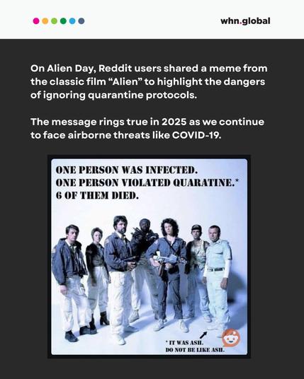 Header with colorful dots and "whn.global" logo.
Text reads:
“On Alien Day, Reddit users shared a meme from the classic film ‘Alien’ to highlight the dangers of ignoring quarantine protocols.
The message rings true in 2025 as we continue to face airborne threats like COVID-19.”
Below is the meme showing the cast of Alien with caption:
“ONE PERSON WAS INFECTED. ONE PERSON VIOLATED QUARANTINE.* 6 OF THEM DIED.
*IT WAS ASH. DO NOT BE LIKE ASH.”
Reddit logo appears in the bottom right of the meme.