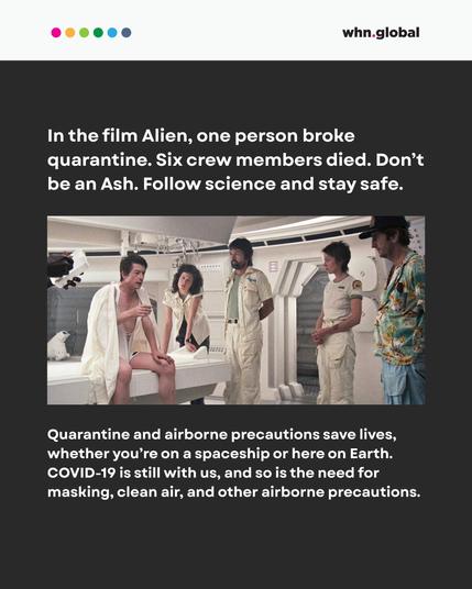 Header with colored dots and “whn.global” logo.
Text reads:
“In the film Alien, one person broke quarantine. Six crew members died. Don’t be an Ash. Follow science and stay safe.”
Below the text is another still from the movie showing a seated, shirtless Kane (John Hurt) just before the chestburster scene. The rest of the crew is standing or sitting near him, looking concerned.
Below the image, text reads:
“Quarantine and airborne precautions save lives, whether you’re on a spaceship or here on Earth. COVID-19 is still with us, and so is the need for masking, clean air, and other airborne precautions.”