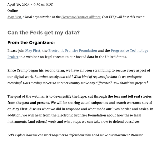 Since Trump began his second term, we have all been scrambling to secure every aspect of our digital work. But what exactly is at risk? What kind of requests for data do we anticipate receiving? Does moving servers to another country make any difference? How should we prepare?

The goal of the webinar is to de-mystify the hype, cut through the fear and tell real stories from the past and present. We will be sharing actual subpoenas and search warrants served on May First, discuss what we did in response and what made our lives harder and easier. In addition, we will hear from the Electronic Frontier Foundation about how these legal instruments (and others) work and what steps we can take now to defend ourselves.