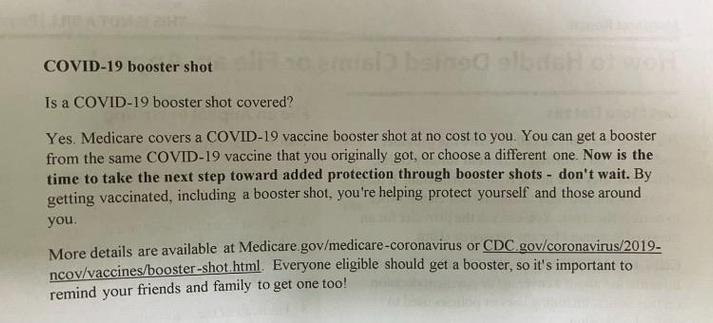 COVID-19 booster shot
Is a COVID-19 booster shot covered?
Yes. Medicare covers a COVID-19 vaccine booster shot at no cost to you. You can get a booster from the same COVID-19 vaccine that you originally got, or choose a different one. Now is the time to take the next step toward added protection through booster shots - don't wait. By getting vaccinated, including a booster shot, you're helping protect yourself and those around you.
More details are available at Medicare.gov/medicare-coronavirus or CDC.gov/coronavirus/2019-ncov/vaccines/booster-shot.html. Everyone eligible should get a booster, so it's important to remind your friends and family to get one too!