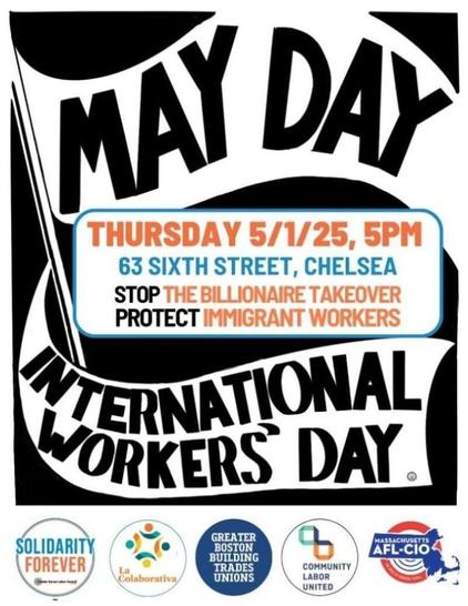 A black and white banner that says "MAY DAY - INTERNATIONAL WORKERS' DAY" wraps around the details for the event which are given in orange, blue, and black:

Thursday 5/1/25, 5pm
63 Sixth Street, Chelsea
STOP the Billionaire Takeover
PROTECT Immigrant Workers

The co-signing orgs are shown at the bottom: Greater Boston Labor Council, La Colaborativa, Greater Boston Building Trades Unions, Community Labor United, Massachusetts AFL-CIO