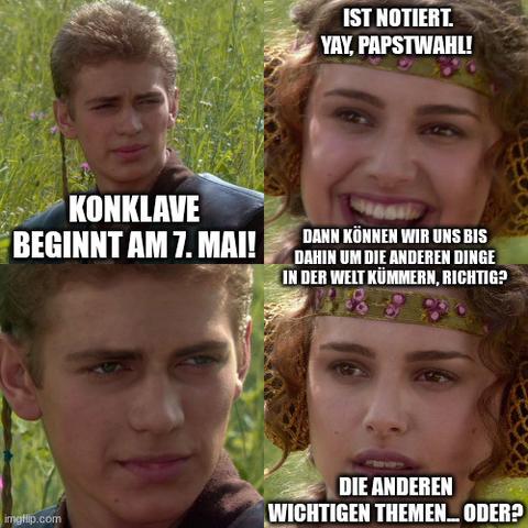 Anakin Skywalker/Padmé Amidala-Meme. 4 Panels:

Anakin: "Konklave beginnt am 7. Mai!"
Padmé: "Ist notiert. Yay, Papstwahl! Dann können wir uns bis dahin um die anderen Dinge in der Welt kümmern, richtig?"
Anakin: <eindringlicher Blick>
Padmé: "Die anderen wichtigen Themen, oder?"