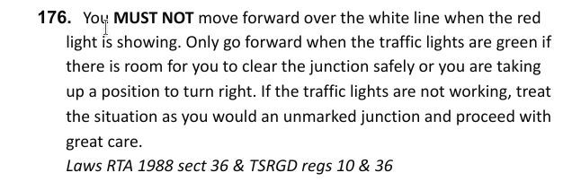 Highway code rule 176
 You MUST NOT move forward over the white line when the red light is showing. Only go forward when the traffic lights are green if there is room for you to clear the junction safely or you are taking up a position to turn right. If the traffic lights are not working, treat the situation as you would an unmarked junction and proceed with great care.