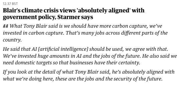Quote from Kier Starmer in the Guardian about Blair:
"Blair's climate crisis views 'absolutely aligned' with government policy, Starmer says 44 What Tony Blair said is we should have more carbon capture, we’ve invested in carbon capture. That’s many jobs across different parts of the country. He said that Al [artificial intelligence] should be used, we agree with that. We’ve invested huge amounts in Al and the jobs of the future. He also said we need domestic targets so that businesses have their certainty. Ifyou look at the detail of what Tony Blair said, he’s absolutely aligned with what we’re doing here, these are the jobs and the security of the future."