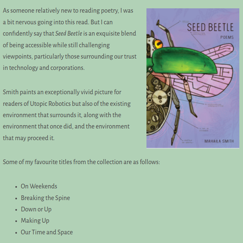A screenshot excerpt from Paige Petrovsky's blog and review of Mahaila Smith's SEED BEETLE

As someone relatively new to reading poetry, I was a bit nervous going into this read. But I can confidently say that Seed Beetle is an exquisite blend of being accessible while still challenging viewpoints, particularly those surrounding our trust in technology and corporations.

Smith paints an exceptionally vivid picture for readers of Utopic Robotics but also of the existing environment that surrounds it, along with the environment that once did, and the environment that may proceed it.

Some of my favourite titles from the collection are as follows:

On Weekends
Breaking the Spine
Down or Up
Making Up
Our Time and Space
