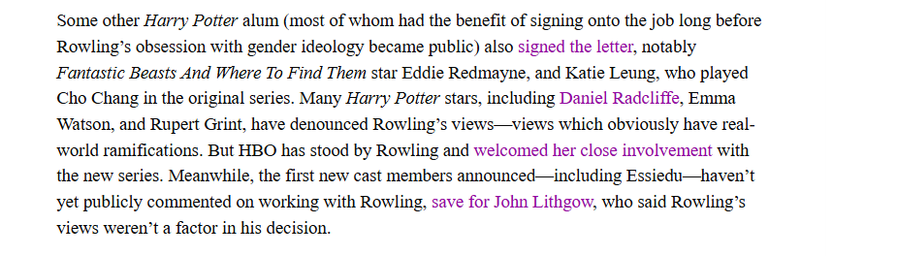 Some other Harry Potter alum (most of whom had the benefit of signing onto the job long before
Rowling's obsession with gender ideology became public) also signed the letter, notably
Fantastic Beasts And Where To Find Them star Eddie Redmayne, and Katie Leung, who played
Cho Chang in the original series. Many Harry Potter stars, including Daniel Radcliffe, Emma
Watson, and Rupert Grint, have denounced Rowling's views—views which obviously have real-
world ramifications. But HBO has stood by Rowling and welcomed her close involvement with
the new series. Meanwhile, the first new cast members announced—including Essiedu—haven’t
et publicly commented on working with Rowling, save for John Lithgow, who said Rowling's
Views weren't a factor in his decision.