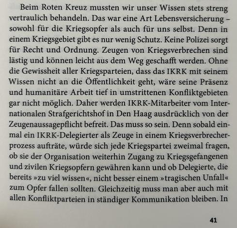 Beim Roten Kreuz mussten wir unser Wissen stets streng vertraulich behandeln. Das war eine Art Lebensversicherung – sowohl für die Kriegsopfer als auch für uns selbst. Denn in einem Kriegsgebiet gibt es nur wenig Schutz. Keine Polizei sorgt für Recht und Ordnung. Zeugen von Kriegsverbrechen sind lästig und können leicht aus dem Weg geschafft werden. Ohne die Gewissheit aller Kriegsparteien, dass das IKRK mit seinem Wissen nicht an die Öffentlichkeit geht, wäre seine Präsenz und humanitäre Arbeit tief in umstrittenen Konfliktgebieten gar nicht möglich. Daher werden IKRK-Mitarbeiter vom Internationalen Strafgerichtshof in Den Haag ausdrücklich von der Zeugenaussagepflicht befreit. Das muss so sein. Denn sobald einmal ein IKRK-Delegierter als Zeuge in einem Kriegsverbrecherprozess aufträte, würde sich jede Kriegspartei zweimal fragen, ob sie der Organisation weiterhin Zugang zu Kriegsgefangenen und zivilen Kriegsopfern gewähren kann und ob Delegierte, die bereits »zu viel wissen«, nicht besser einem »tragischen Unfall« zum Opfer fallen sollten. Gleichzeitig muss man aber auch mit allen Konfliktparteien in ständiger Kommunikation bleiben. In