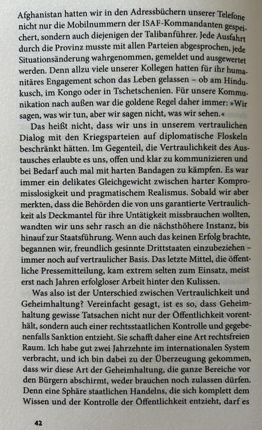 Afghanistan hatten wir in den Adressbüchern unserer Telefone nicht nur die Mobilnummern der ISAF-Kommandanten gespeichert, sondern auch diejenigen der Talibanführer. Jede Ausfahrt durch die Provinz musste mit allen Parteien abgesprochen, jede Situationsänderung wahrgenommen, gemeldet und ausgewertet werden. Denn allzu viele unserer Kollegen hatten für ihr humanitäres Engagement schon das Leben gelassen – ob am Hindukusch, im Kongo oder in Tschetschenien. Für unsere Kommunikation nach außen war die goldene Regel daher immer: »Wir sagen, was wir tun, aber wir sagen nicht, was wir sehen.«

Das heißt nicht, dass wir uns in unserem vertraulichen Dialog mit den Kriegsparteien auf diplomatische Floskeln beschränkt hätten. Im Gegenteil, die Vertraulichkeit des Austausches erlaubte es uns, offen und klar zu kommunizieren und bei Bedarf auch mal mit harten Bandagen zu kämpfen. Es war immer ein delikates Gleichgewicht zwischen harter Kompromisslosigkeit und pragmatischem Realismus. Sobald wir aber merkten, dass die Behörden die von uns garantierte Vertraulichkeit als Deckmantel für ihre Untätigkeit missbrauchen wollten, wandten wir uns sehr rasch an die nächsthöhere Instanz, bis hinauf zur Staatsführung. Wenn auch das keinen Erfolg brachte, begannen wir, freundlich gesinnte Drittstaaten einzubeziehen – immer noch auf vertraulicher Basis. Das letzte Mittel, die öffentliche Pressemitteilung, kam extrem selten zum Einsatz, meist erst nach Jahren erfolgloser Arbeit hinter den Kulissen.