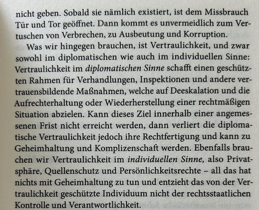 nicht geben. Sobald sie nämlich existiert, ist dem Missbrauch Tür und Tor geöffnet. Dann kommt es unvermeidlich zum Vertuschen von Verbrechen, zu Ausbeutung und Korruption.

Was wir hingegen brauchen, ist Vertraulichkeit, und zwar sowohl im diplomatischen wie auch im individuellen Sinne: Vertraulichkeit im diplomatischen Sinne schafft einen geschützten Rahmen für Verhandlungen, Inspektionen und andere vertrauensbildende Maßnahmen, welche auf Deeskalation und die Aufrechterhaltung oder Wiederherstellung einer rechtmäßigen Situation abzielen. Kann dieses Ziel innerhalb einer angemessenen Frist nicht erreicht werden, dann verliert die diplomatische Vertraulichkeit jedoch ihre Rechtfertigung und kann zu Geheimhaltung und Komplizenschaft werden. Ebenfalls brauchen wir Vertraulichkeit im individuellen Sinne, also Privatsphäre, Quellenschutz und Persönlichkeitsrechte – all das hat nichts mit Geheimhaltung zu tun und entzieht das von der Vertraulichkeit geschützte Individuum nicht der rechtsstaatlichen Kontrolle und Verantwortlichkeit.​​​​​​​​​​​​​​​​