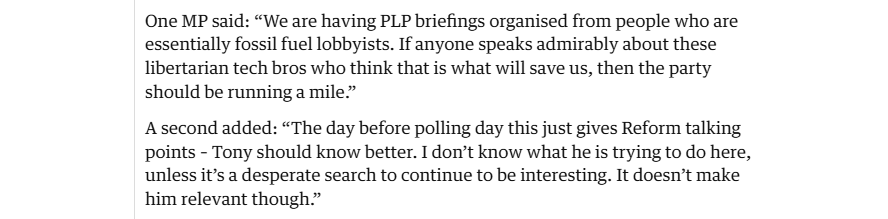 One MP said: “We are having PLP briefings organised from people who are
essentially fossil fuel lobbyists. If anyone speaks admirably about these
libertarian tech bros who think that is what will save us, then the party
should be running a mile”

A second added: “The day before polling day this just gives Reform talking
points - Tony should know better. I don’t know what he is trying to do here,
unless it’s a desperate search to continue to be interesting. It doesn’t make
him relevant though”