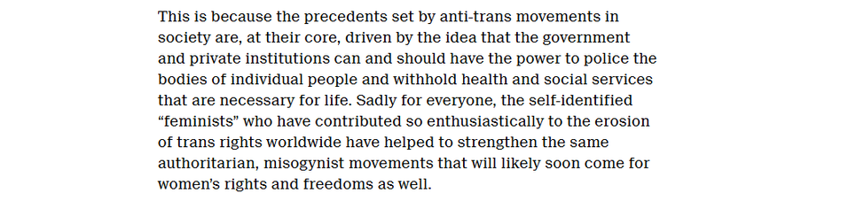 This is because the precedents set by anti-trans movements in
society are, at their core, driven by the idea that the government
and private institutions can and should have the power to police the
bodies of individual people and withhold health and social services
that are necessary for life. Sadly for everyone, the self-identified
“feminists” who have contributed so enthusiastically to the erosion
of trans rights worldwide have helped to strengthen the same
authoritarian, misogynist movements that will likely soon come for
‘women’s rights and freedoms as well.