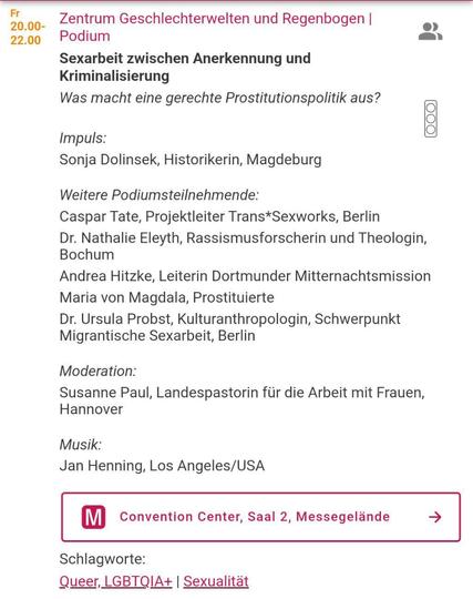 Screenshot aus dem Programm: 

Podium
Sexarbeit zwischen Anerkennung und Kriminalisierung. Was macht eine gerechte Prostitutionspolitik aus?
Impuls:
Sonja Dolinsek, Historikerin, Magdeburg
Weitere Podiumsteilnehmende:
Caspar Tate, Projektleiter Trans*Sexworks, Berlin
Nathalie Eleyth, Rassismusforscherin und Theologin, Bochum
Andrea Hitzke, Leiterin Dortmunder Mitternachtsmission
Maria von Magdala, Prostituierte
Dr. Ursula Probst, Kulturanthropologin, Schwerpunkt Migrantische
Sexarbeit, Berlin
Moderation:
Susanne Paul, Landespastorin für die Arbeit mit Frauen, Hannover
Musik:
Jan Henning, Los Angeles/USA
M Convention Center, Saal 2, Messegelände