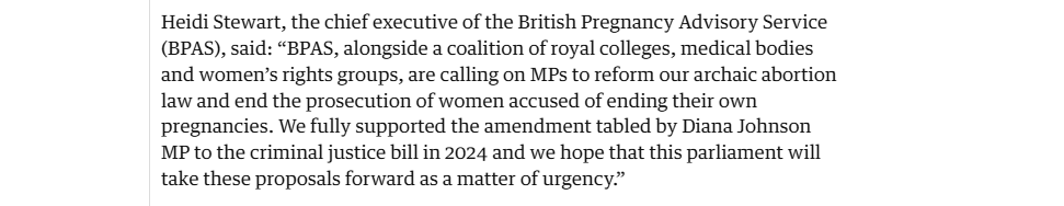 Heidi Stewart, the chief executive of the British Pregnancy Advisory Service
(BPAS), said: “BPAS, alongside a coalition of royal colleges, medical bodies
and women’s rights groups, are calling on MPs to reform our archaic abortion
law and end the prosecution of women accused of ending their own
pregnancies. We fully supported the amendment tabled by Diana Johnson
MP to the criminal justice bill in 2024 and we hope that this parliament will
take these proposals forward as a matter of urgency.”