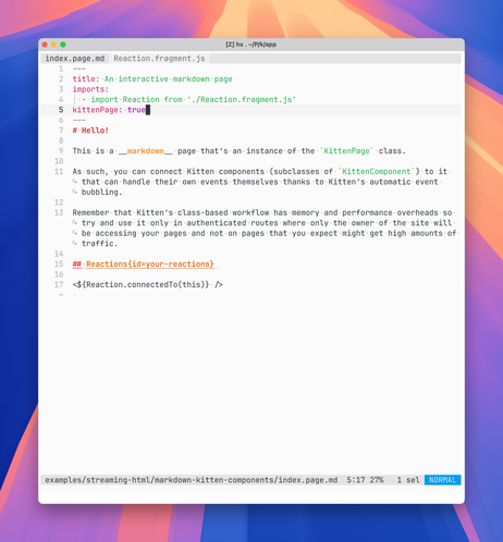 Source code of index.page.md:

---
title: An interactive markdown page
imports:
  - import Reaction from './Reaction.fragment.js'
kittenPage: true
---
# Hello!

This is a __markdown__ page that’s an instance of the `KittenPage` class.

As such, you can connect Kitten components (subclasses of `KittenComponent`) to it that can handle their own events themselves thanks to Kitten’s automatic event bubbling.

Remember that Kitten’s class-based workflow has memory and performance overheads so try and use it only in authenticated routes where only the owner of the site will be accessing your pages and not on pages that you expect might get high amounts of traffic.

## Reactions{id=your-reactions}

<${Reaction.connectedTo(this)} />