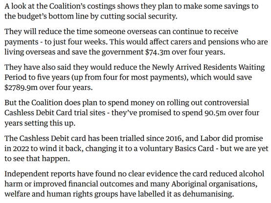 Screenshot from The Guardian liveblog: 

A look at the Coalition’s costings shows they plan to make some savings to the budget’s bottom line by cutting social security.

They will reduce the time someone overseas can continue to receive payments - to just four weeks. This would affect carers and pensions who are living overseas and save the government $74.3m over four years.

They have also said they would reduce the Newly Arrived Residents Waiting Period to five years (up from four for most payments), which would save $2789.9m over four years.

But the Coalition does plan to spend money on rolling out controversial Cashless Debit Card trial sites - they’ve promised to spend 90.5m over four years setting this up.

The Cashless Debit card has been trialled since 2016, and Labor did promise in 2022 to wind it back, changing it to a voluntary Basics Card - but we are yet to see that happen.

Independent reports have found no clear evidence the card reduced alcohol harm or improved financial outcomes and many Aboriginal organisations, welfare and human rights groups have labelled it as dehumanising.