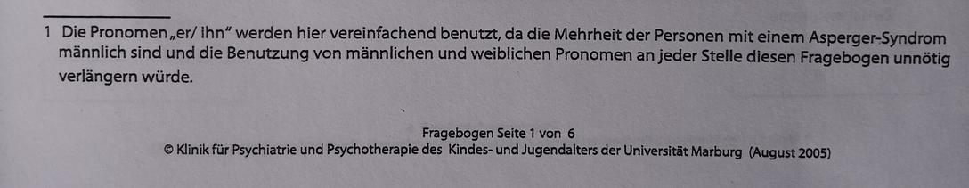 Text:
1  Die Pronomen "er/ ihn" werden hier vereinfachend benutzt, da die Mehrheit der Personen mit einem Asperger-Syndrom männlich sind und die Benutzung von männlichen und weiblichen Pronomen an jeder Stelle diesen Fragebogen unnötig verlängern würde.

Fragebogen Seite 1 von 6

Klinik für Psychiatrie und Psychotherapie des Kindes- und Jugendalters der Universität Marburg (August 2005)