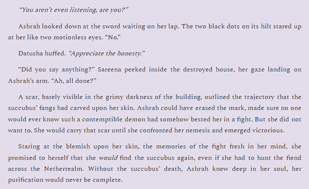 “You aren’t even listening, are you?”
Ashrah looked down at the sword waiting on her lap. The two black dots on its hilt stared up at her like two motionless eyes. “No.”
Datusha huffed. “Appreciate the honesty.”
“Did you say anything?” Sareena peeked inside the destroyed house, her gaze landing on Ashrah’s arm. “Ah, all done?”
A scar, barely visible in the grimy darkness of the building, outlined the trajectory that the succubus’ fangs had carved upon her skin. Ashrah could have erased the mark, made sure no one would ever know such a contemptible demon had somehow bested her in a fight. But she did not want to. She would carry that scar until she confronted her nemesis and emerged victorious.
Staring at the blemish upon her skin, the memories of the fight fresh in her mind, she promised to herself that she would find the succubus again, even if she had to hunt the fiend across the Netherrealm. Without the succubus’ death, Ashrah knew deep in her soul, her purification would never be complete.