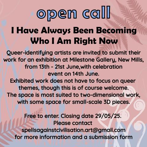 Large blue text outlined in black says, "open call". Underneath, black text reads, "I Have Always Been Becoming Who I Am Right Now. 

Queer-identifying artists are invited to submit their work for an exhibition at Milestone Gallery, New Mills, from 13th - 21st June, with celebration event on 14th June.

Exhibited work does not have to focus on queer themes, though this is of course welcome.

The space is most suited to two-dimensional work, with some space for small-scale 3D pieces.

Free to enter. Closing date 29/05/25.
 
Please contact spellsagainstcivilisation.art@gmail.com for more information and a submission form."

The background is light pink, with pale blue, dusky pink and white floral forms behind the text.