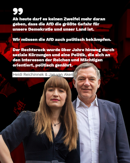 Ab heute darf es keinen Zweifel mehr daran geben, dass die AfD die größte Gefahr für unsere Demokratie und unser Land ist.

Wir müssen die AfD auch politisch bekämpfen.

.Der Rechtsruck wurde über Jahre hinweg durch soziale Kürzungen und eine Politik, die sich an den Interessen der Reichen und Mächtigen orientiert, politisch genährt.

Foto von Heidi Reichinnek und Jan van Aken