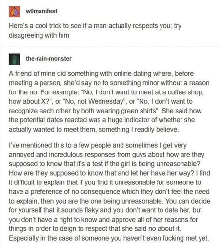 EH womanifest

Here's a cool trick to see if a man actually respects you: try
disagreeing with him

n the-rain-monster

A friend of mine did something with online dating where, before meeting a person, she'd say no to something minor without a reason for the no. For example: “No, I don't want to meet at a coffee shop, how about X?", or “No, not Wednesday”, or “No, I don’t want to recognize each other by both wearing green shirts”. She said how the potential dates reacted was a huge indicator of whether she actually wanted to meet them, something I readily believe.

I've mentioned this to a few people and sometimes I get very
annoyed and incredulous responses from guys about how are they supposed to know that it's a test if the girl is being unreasonable? How are they supposed to know that and let her have her way? I find it difficult to explain that if you find it unreasonable for someone to have a preference of no consequence which they don't feel the need to explain, then you are the one being unreasonable. You can decide for yourself that it sounds flaky and you don't want to date her, but you don't have a right to know and approve all of her reasons for things in order to deign to respect that she said no about it. Especially in the case of someone you haven't even fucking met yet.