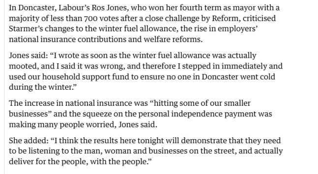 In Doncaster, Labour’s Ros Jones, who won her fourth term as mayor with a
majority of less than 700 votes after a close challenge by Reform, criticised
Starmer’s changes to the winter fuel allowance, the rise in employers’
national insurance contributions and welfare reforms.

Jones said: “I wrote as soon as the winter fuel allowance was actually
mooted, and I said it was wrong, and therefore I stepped in immediately and
used our household support fund to ensure no one in Doncaster went cold
during the winter”

The increase in national insurance was “hitting some of our smaller
businesses” and the squeeze on the personal independence payment was
‘making many people worried, Jones said.

She added: “I think the results here tonight will demonstrate that they need
to be listening to the man, woman and businesses on the street, and actually
deliver for the people, with the people”