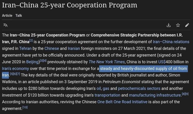 Iran—China 25-year Cooperation Program

Article Talk

RN LA The Iran—China 25-year Cooperation Program or Comprehensive Strategic Partnership between I.R. Iran, P.R. China'? is a 25-year cooperation agreement on the further development of Iran—China relations signed in Tehran by the Chinese and Iranian foreign ministers on 27 March 2021; the final details of the agreement have yet to be officially announced. Under a draft of the 25-year agreement (signed on 24 June 2020 in Beijing)®¥ previously obtained by The New York Times, China is to invest US$400 billion in Iran's economy over that time period in exchange for a_ ..[5][5“7] The key details of the deal were originally reported by British journalist and author, Simon Watkins, in an article published on 3 September 2019 in Petroleum Economist stating that the agreement includes up to $280 billion towards developing Iran's oil, gas and petrochemicals sectors and another investment of $120 billion towards upgrading Iran's transportation and manufacturing infrastructure. ! According to Iranian authorities, reviving the Chinese One Belt One Road Initiative is also part of the Eree Al