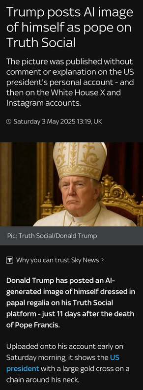 Trump unbelievably dressed as the pope, accompanied by the following text from Sky News: “Trump posts Al image of himself as pope on Truth Social The picture was published without comment or explanation on the US president's personal account - and then on the White House X and Instagram accounts. O Saturday 3 May 2025 13:19, UK Pic: Truth Social/Donald Trump • Why you can trust Sky News › Donald Trump has posted an Al-generated image of himself dressed in papal regalia on his Truth Social platform - just 11 days after the death of Pope Francis. Uploaded onto his account early on Saturday morning, it shows the US president with a large gold cross on a chain around his neck.”