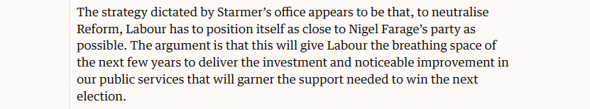 The strategy dictated by Starmer’s office appears to be that, to neutralise
Reform, Labour has to position itself as close to Nigel Farage’s party as
possible. The argument is that this will give Labour the breathing space of
the next few years to deliver the investment and noticeable improvement in
our public services that will garner the support needed to win the next
election.