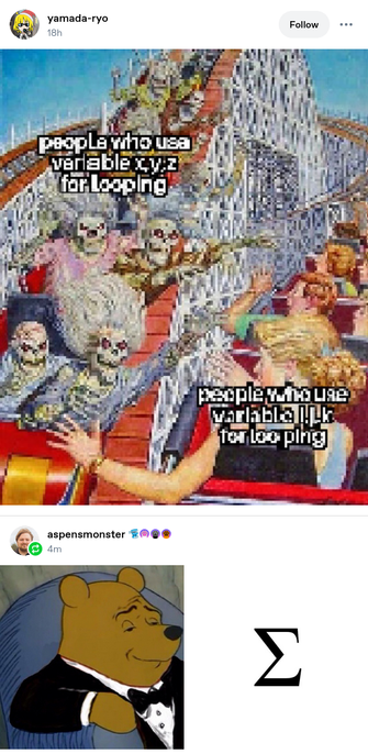 Post from yamada-ryo on tumblr 18 hours ago. It is a highly pixelated version of the passing roller-coasters meme. Skeletons on the left side, riding towards the viewer, are labelled "people who use variable x,y,x for looping," and 1950s-style white people, riding away from the viewer, are labelled "people who use variable i,j,k for looping." The text is so pixelated it's barely legible.

Follow-up reblog from aspensmonster (that's me!) on tumblr 4 minute ago. It's the posh pooh-bear meme (pooh bear in a tuxedo, looking smug and superior) on the left, and a single, simple, black capital letter sigma on the right, on white background.