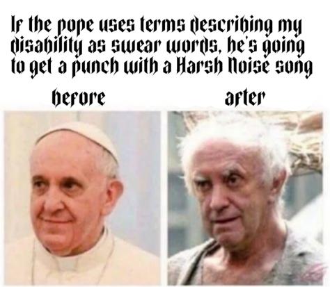 meme beginning with the headline: "If the pope uses terms describing my disability as swear words, he's going to get a punch with a Harsh Noise song" Below that line is a picture showing a portrait of pope Francis smiling and being neat and fancy (labelled as "before") Next to that is a picture of a similar looking man, but with uncombed hair, dirty clothes, wrinkles in his face while looking completely exhausted (this picture is labelled "after")
All of the text in this meme is in a font named Cathedral, similar to Gothic Type
