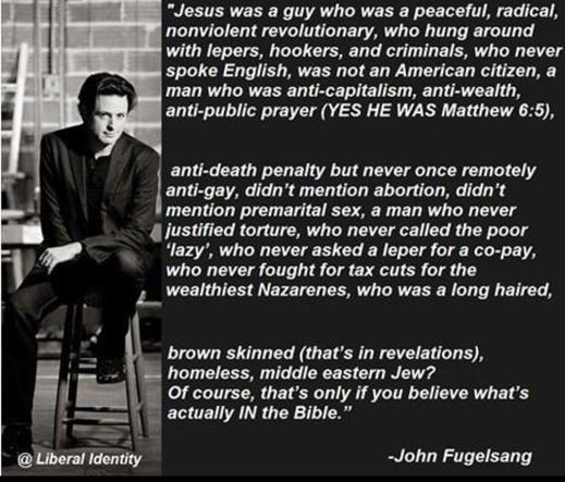 "Jesus was a guy who was a peaceful, radical, nonviolent revolutionary, who hung around with lepers, hookers, and criminals, who never spoke English, was not an American citizen, a man who was anti-capitalism, anti-wealth, anti-public prayer (YES HE WAS Matthew 6:5),

anti-death penalty but never once remotely anti-gay, didn't mention abortion, didn't mention premarital sex, a man who never justified torture, who never called the poor 'lazy', who never asked a leper for a co-pay, who never fought for tax cuts for the wealthiest Nazarenes, who was a long haired,

brown skinned (that's in revelations), homeless, middle eastern Jew? Of course, that's only if you believe what's actually IN the Bible." -John Fugelsang