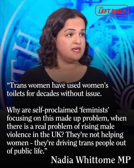 “Trans women have used women’s
toilets for decades without issue.
Why are self-proclaimed ‘feminists’
focusing on this made up problem, when
there is a real problem of rising male
violence in the UK? They're not helping
women - they're driving trans people out
of public life.”
Nadia Whittome MP