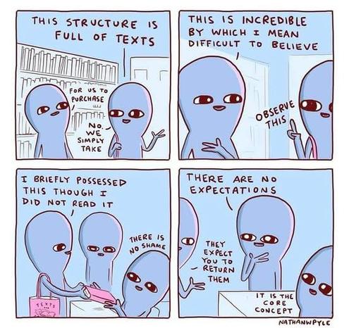 Four panel comic by Nathan W Pyle

1: This structure is full of texts.
"For us to purchase?"
"No. We simply take."
2:
"This is incredible by which I mean difficult to believe."
"Observe this!"
3:
"I briefly possesed this though I did not read it."
Librarian: "There is no shame."
4:
"There are no expectations?"
"They expect you to return them."
Librarian: "It is the core concept."