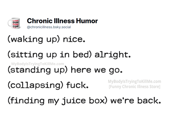 (waking up) nice.
(sitting up in bed) alright. (standing up) here we go. 
(collapsing) fuck.
(finding my juice box) we're back.
