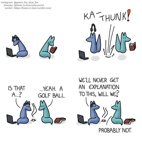 A comic of two foxes, one of whom is blue, the other is green. In this one, Blue and Green are sitting beside each other, focused on their own hobbies. Blue is on his computer with headphones on, while Green is reading a book.  Both foxes are startled, jumping into the air as something smashes through the ceiling and into the floor with significant force.  Both foxes turn around to look at the smoking crater that has now formed onto the floor. In the middle of it is a perfectly round, off-white ball. Blue: Is that a...? Green: ...Yeah. A golf ball.  Equally baffled, the foxes turn to look at each other. Blue: We'll never get an explanation to this, will we? Green: Probably not.