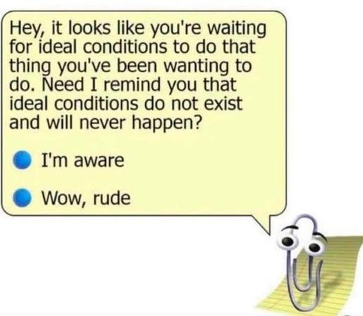 Clippy saying
"Hey, it looks like you're waiting for ideal conditions to do that thing you've been wanting to do. Need I remind you that ideal conditions do not exist and will never happen?"

first choice: I'm aware
second choice: Wow, rude
