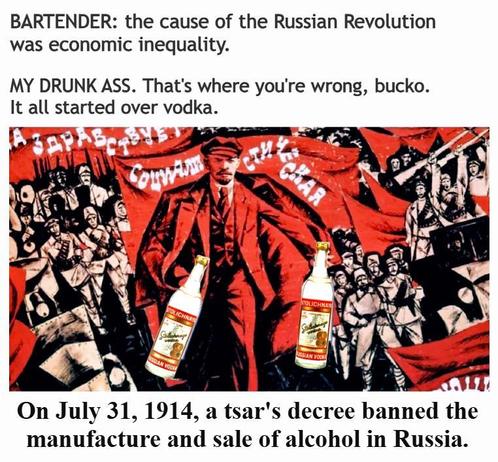 BARTENDER: The cause of the Russian Revolution was economic inequality.

MY DRUNK ASS. That's where you're wrong, bucko. It all started over vodka.

On July 31, 1914, a tsar's decree banned the manufacture and sale of alcohol in Russia.