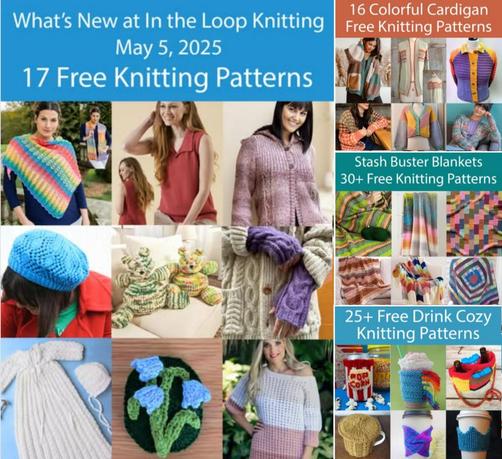 Collage of featured images from 4 blog posts.
1. Caption: What's New at In the Loop Knitting May 5, 2025. 17 Free Knitting Patterns. Collage of knitting projects including a striped shawl, a woman wearing a sleeveless top with collar, a woman wearing a cardigan hoodie, a woman wearing blue lace beret, two rolypoly teddy bears, purple fingerless mitts with cable, christening gown and bonnet, brooch with knit bluebells, man wearing a knit tie.
2. 16 Colorful Cardigan Free Knitting Patterns. Collage of pictures including woman wearing a color blocked cardigan with pockets, a cardigan with stripes across bodice sleeves and back, a purple cardigan with orange collar and bands, woman wearing cardigan with polka dot stripes, color blocked cardigan, woman wearing a cardigan in variegated yarn.
3. Stash Buster Blankets, 30 Free Knitting Patterns. Collage of pictures including a striped, textured afghan, a colorful afghan in brioche rib, a  blanket knit with small rectangles, garter stitch blanket with stripes, blanket with colorful chevron blocks, ten stitch style blanket with concentric squares in different colors.
4. 25 Free Drink Cozy Knitting Patterns. Collage of pictures including a can in cozy that looks like a theater popcorn bag, a unicorn inspired cozy with rainbow yarn mane, a tote style cozy with pockets for ice packs and bottles, a cup of tea with knit cozy and knit lid, a cup with a blue and purple cozy with a twist, a cup with a cozy shaped like a crown.