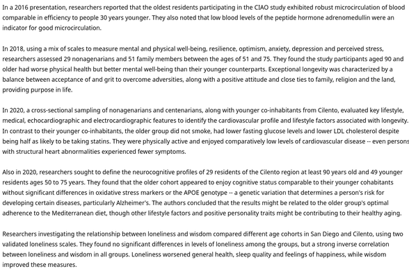 In a 2016 presentation, researchers reported that the oldest residents participating in the CIAO study exhibited robust microcirculation of blood comparable in efficiency to people 30 years younger. They also noted that low blood levels of the peptide hormone adrenomedullin were an indicator for good microcirculation.

In 2018, using a mix of scales to measure mental and physical well-being, resilience, optimism, anxiety, depression and perceived stress, researchers assessed 29 nonagenarians and 51 family members between the ages of 51 and 75. They found the study participants aged 90 and older had worse physical health but better mental well-being than their younger counterparts. Exceptional longevity was characterized by a balance between acceptance of and grit to overcome adversities, along with a positive attitude and close ties to family, religion and the land, providing purpose in life.

Researchers investigating the relationship between loneliness and wisdom compared different age cohorts in San Diego and Cilento, using two validated loneliness scales. They found no significant differences in levels of loneliness among the groups, but a strong inverse correlation between loneliness and wisdom in all groups. Loneliness worsened general health, sleep quality and feelings of happiness, while wisdom improved these measures.