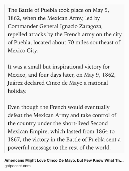 Text Shot: The Battle of Puebla took place on May 5, 1862, when the Mexican Army, led by Commander General Ignacio Zaragoza, repelled attacks by the French army on the city of Puebla, located about 70 miles southeast of Mexico City.

It was a small but inspirational victory for Mexico, and four days later, on May 9, 1862, Juárez declared Cinco de Mayo a national holiday.

Even though the French would eventually defeat the Mexican Army and take control of the country under the short-lived Second Mexican Empire, which lasted from 1864 to 1867, the victory in the Battle of Puebla sent a powerful message to the rest of the world.