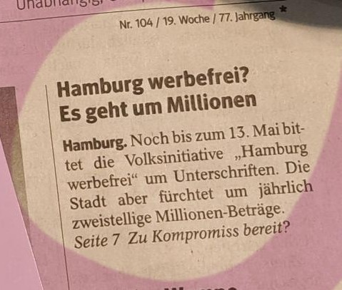 N 104 /19, Woche / 77. Jahrgang. Hamburg werbefrei? Es geht um Millionen

Hambugr. Noch bis zum 13. Mai bittet die Volksinitiative Hamburg  werbefrei um Unterschriften. Die Stadt aber fürchtet um jährlich  Zweistellige Millionen-Beträge. 

 Seite 7: Zu Kompromiss bereit?