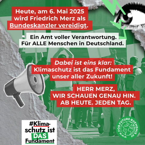 Sharepic auf dem steht "Heute, am 6. Mai 2025, wird Friedrich Merz als Bundeskanzler vereidigt. Ein Amt voller Verantwortung. Für ALLE Menschen in Deutschland. Dabei ist eins klar: Klimaschutz ist das Fundament unser aller Zukunft! HERR MERZ, WIR SCHAUEN GENAU HIN. AB HEUT. JEDEN TAG. Auf dem Sharepic ist ein Megafon, ein Auge, das for Future Bündnis Logo und ein weiteres Logo mit der Aufschrift "#KlimaschutzIstDasFundament zu sehen.