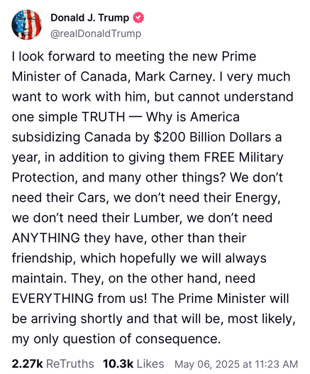 I look forward to meeting the new Prime Minister of Canada, Mark Carney. I very much want to work with him, but cannot understand one simple TRUTH — Why is America subsidizing Canada by $200 Billion Dollars a year, in addition to giving them FREE Military Protection, and many other things? We don't need their Cars, we don't need their Energy, we don't need their Lumber, we don't need ANYTHING they have, other than their friendship, which hopefully we will always maintain. They, on the other hand, need EVERYTHING from us! The Prime Minister will be arriving shortly and that will be, most likely, my only question of consequence.