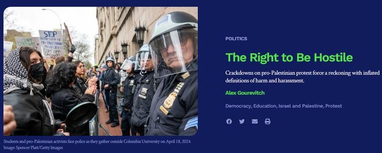article in today's Boston Review:

text, at right
The Right to Be Hostile
Crackdowns on pro-Palestinian protest force a reckoning with inflated definitions of harm and harassment.
Alex Gourevitch
[tags] Democracy, Education, Israel and Palestine, Protest 

image (photo), at left: 
Students and pro-Palestinian activists face police as they gather outside Columbia University on April 18, 2024. Image: Spencer Platt/Getty Images