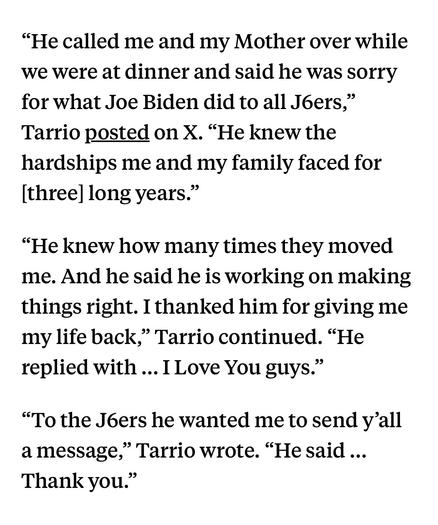 “He called me and my Mother over while we were at dinner and said he was sorry for what Joe Biden did to all J6ers,” Tarrio posted on X. “He knew the hardships me and my family faced for [three] long years.”

“He knew how many times they moved me. And he said he is working on making things right. I thanked him for giving me my life back,” Tarrio continued. “He replied with ... I Love You guys.”

“To the J6ers he wanted me to send y’all amessage,” Tarrio wrote. “He said ... Thank you.”